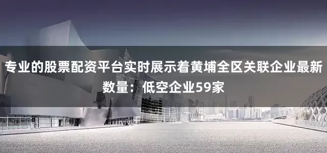 专业的股票配资平台实时展示着黄埔全区关联企业最新数量：低空企业59家