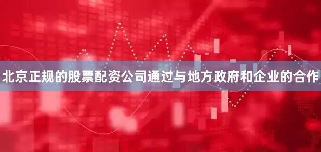 北京正规的股票配资公司通过与地方政府和企业的合作