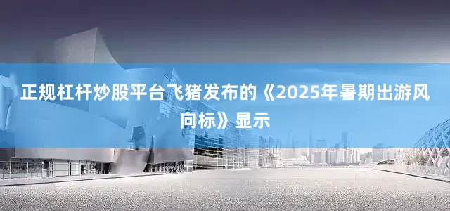 正规杠杆炒股平台飞猪发布的《2025年暑期出游风向标》显示