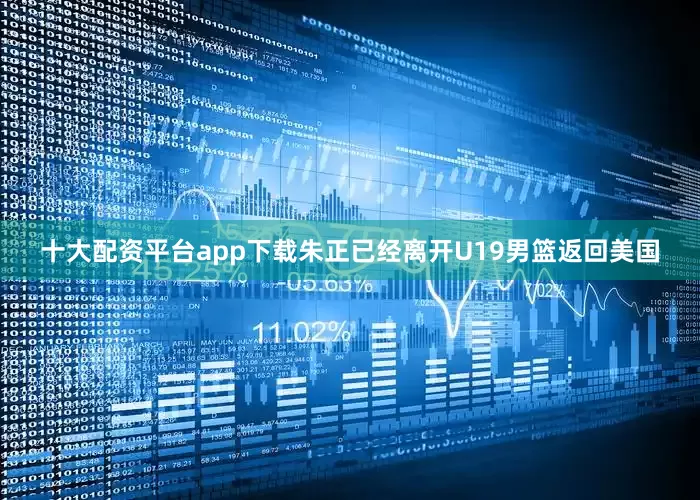十大配资平台app下载朱正已经离开U19男篮返回美国