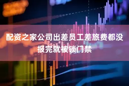 配资之家公司出差员工差旅费都没报完就被锁门禁