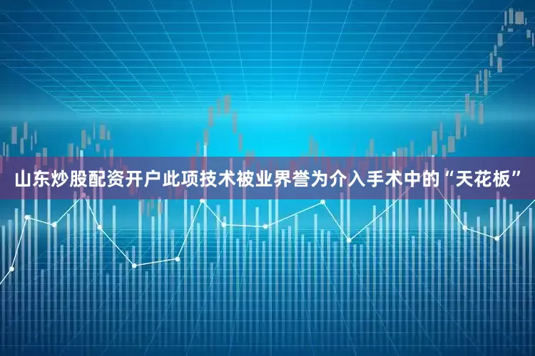 山东炒股配资开户此项技术被业界誉为介入手术中的“天花板”