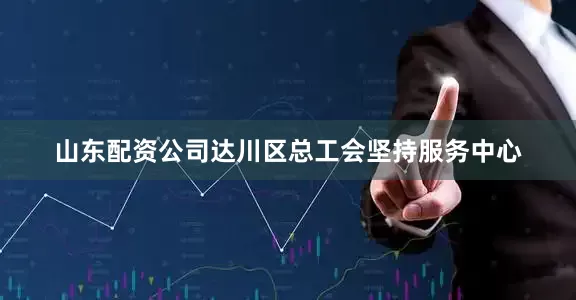 山东配资公司达川区总工会坚持服务中心