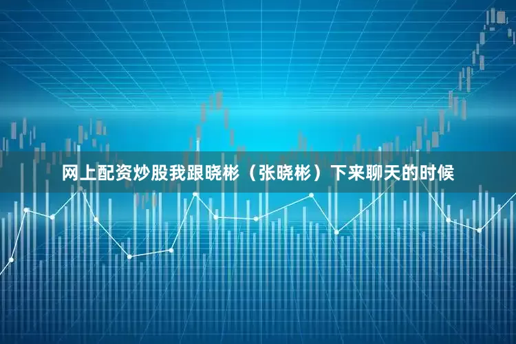 网上配资炒股我跟晓彬（张晓彬）下来聊天的时候