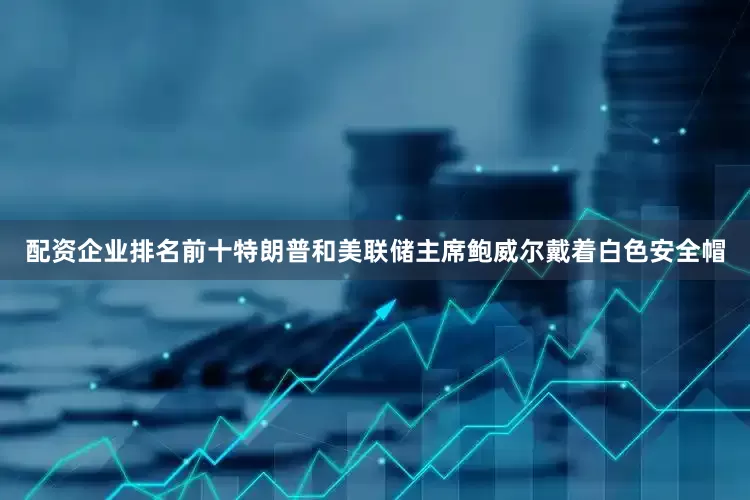 配资企业排名前十特朗普和美联储主席鲍威尔戴着白色安全帽
