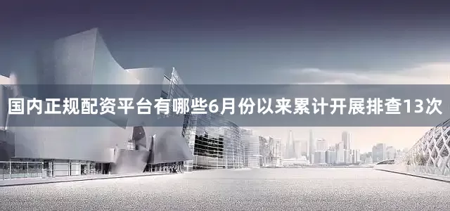 国内正规配资平台有哪些6月份以来累计开展排查13次