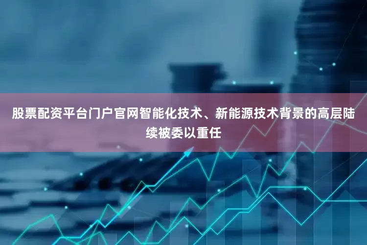 股票配资平台门户官网智能化技术、新能源技术背景的高层陆续被委以重任