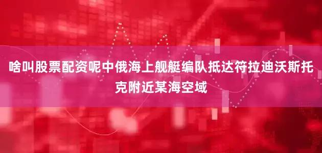 啥叫股票配资呢中俄海上舰艇编队抵达符拉迪沃斯托克附近某海空域