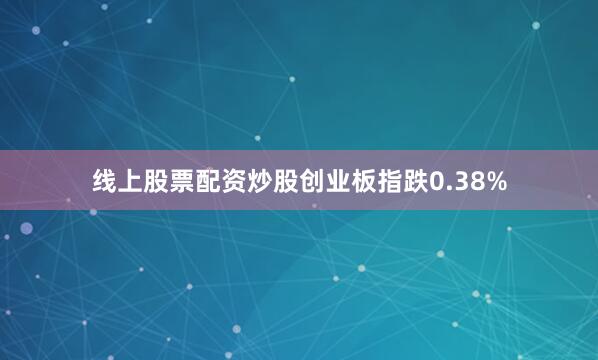 线上股票配资炒股创业板指跌0.38%