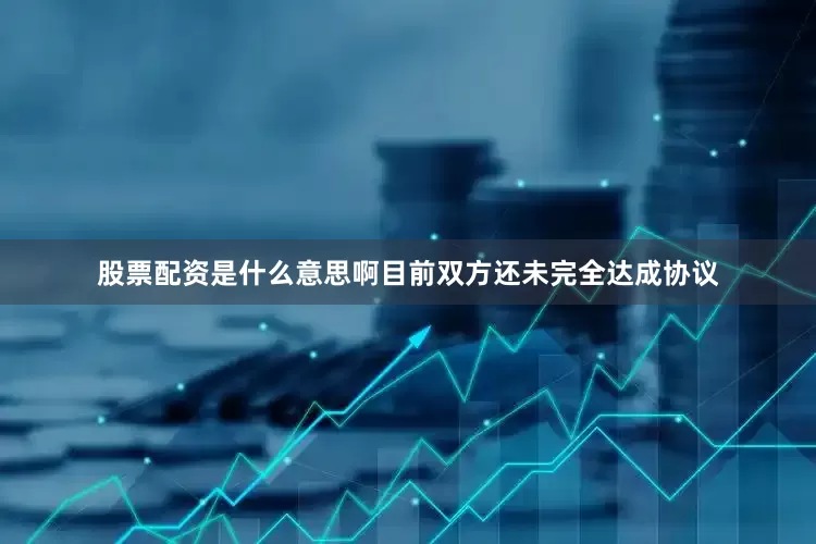 股票配资是什么意思啊目前双方还未完全达成协议
