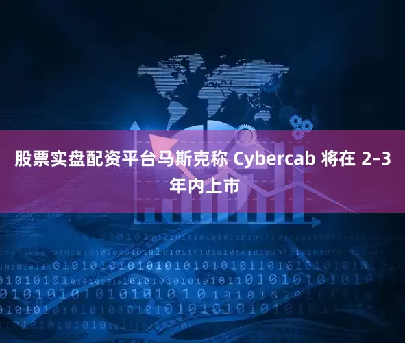股票实盘配资平台马斯克称 Cybercab 将在 2–3 年内上市