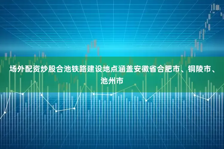 场外配资炒股合池铁路建设地点涵盖安徽省合肥市、铜陵市、池州市